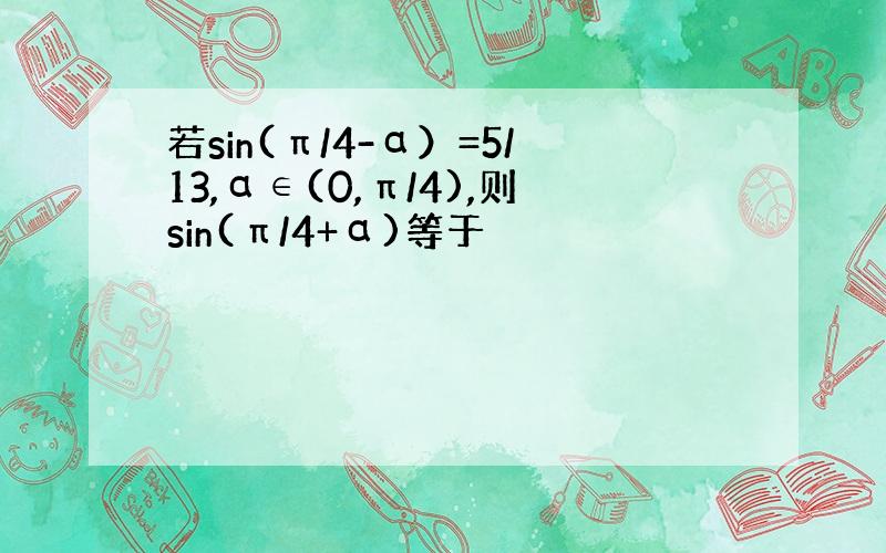 若sin(π/4-α）=5/13,α∈(0,π/4),则sin(π/4+α)等于