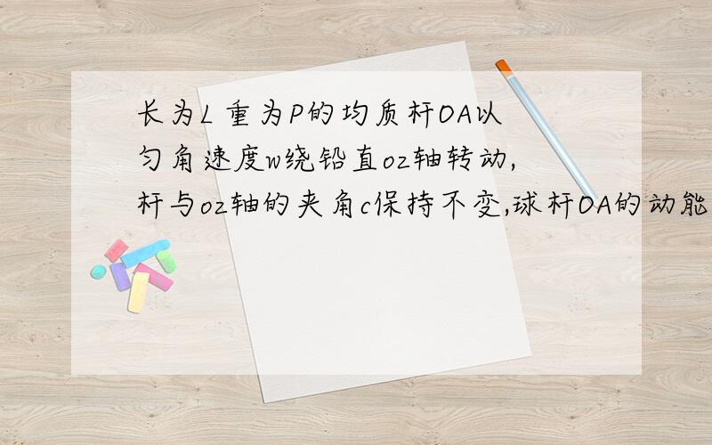 长为L 重为P的均质杆OA以匀角速度w绕铅直oz轴转动,杆与oz轴的夹角c保持不变,球杆OA的动能