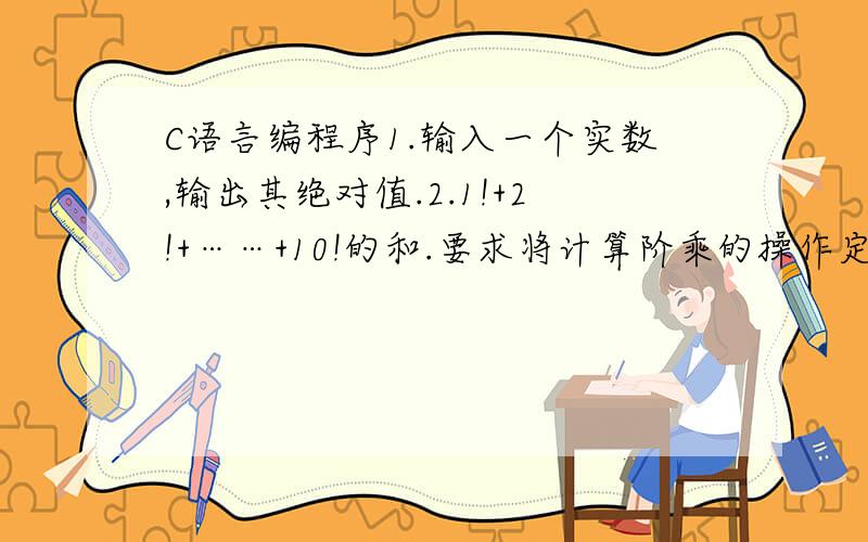 C语言编程序1.输入一个实数,输出其绝对值.2.1!+2!+……+10!的和.要求将计算阶乘的操作定义成函数.3.输