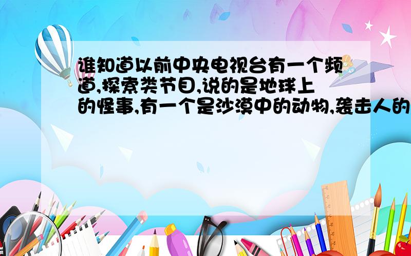 谁知道以前中央电视台有一个频道,探索类节目,说的是地球上的怪事,有一个是沙漠中的动物,袭击人的,还有一个是太空宇航员回来