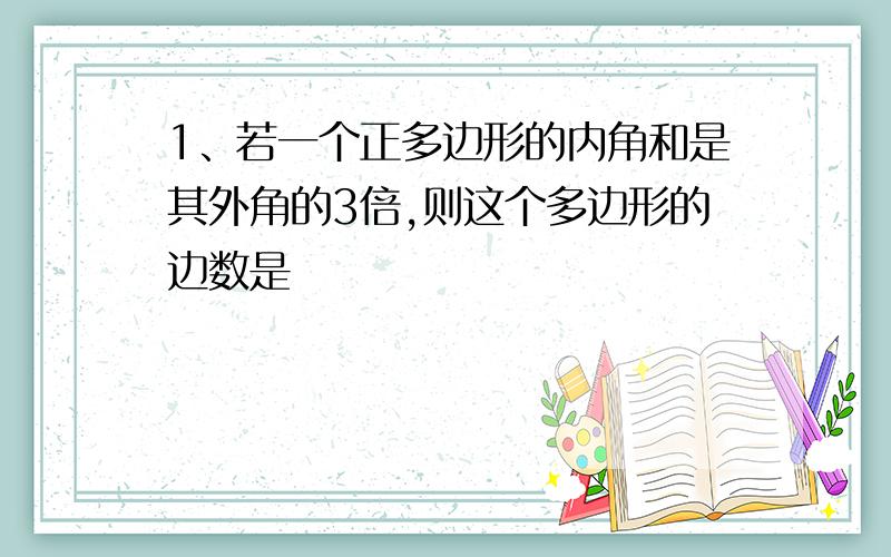 1、若一个正多边形的内角和是其外角的3倍,则这个多边形的边数是