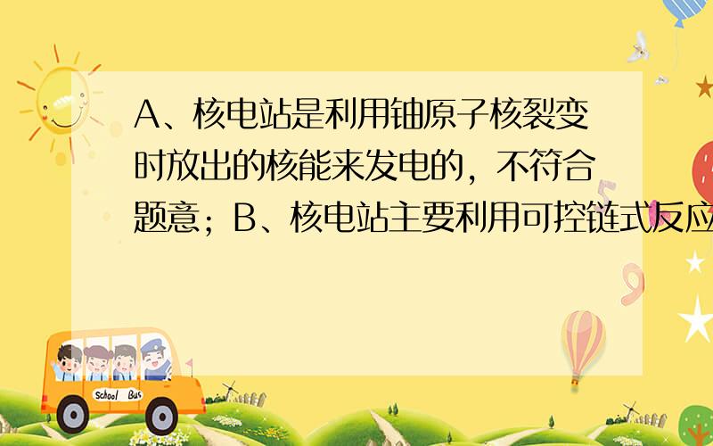 A、核电站是利用铀原子核裂变时放出的核能来发电的，不符合题意；B、核电站主要利用可控链式反应来发电的，不符合题