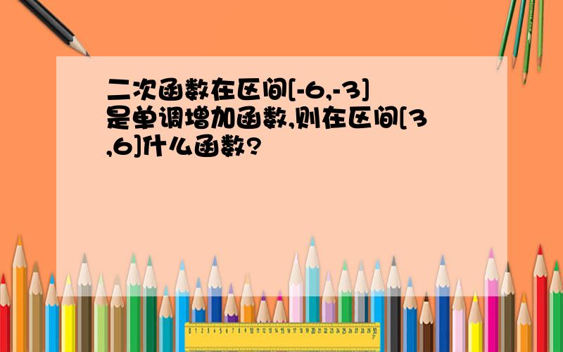 二次函数在区间[-6,-3]是单调增加函数,则在区间[3,6]什么函数?