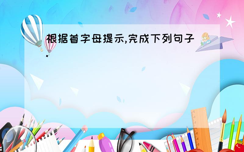 根据首字母提示,完成下列句子.