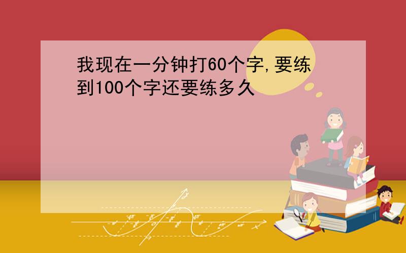 我现在一分钟打60个字,要练到100个字还要练多久