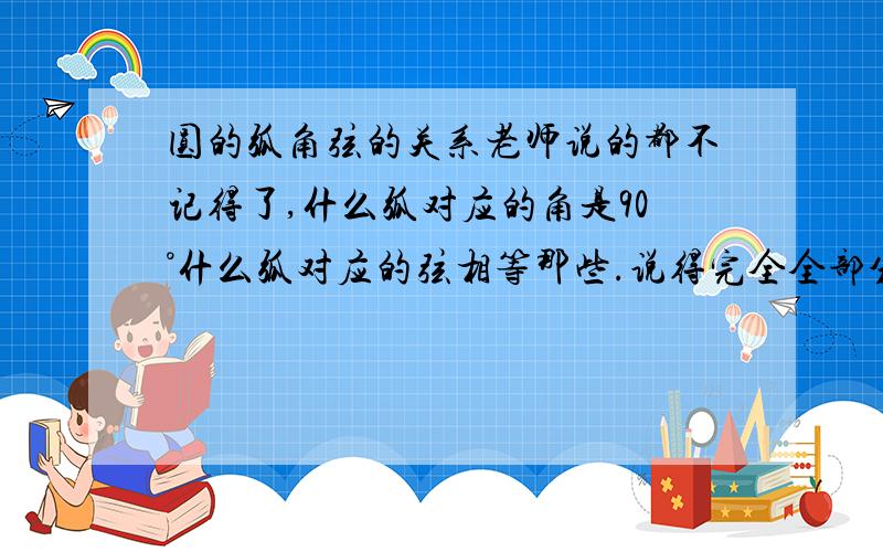 圆的弧角弦的关系老师说的都不记得了,什么弧对应的角是90°什么弧对应的弦相等那些.说得完全全部分给你了...