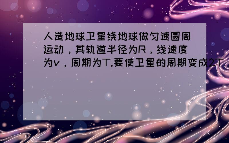 人造地球卫星绕地球做匀速圆周运动，其轨道半径为R，线速度为v，周期为T.要使卫星的周期变成2T，可能的办法是（　　）