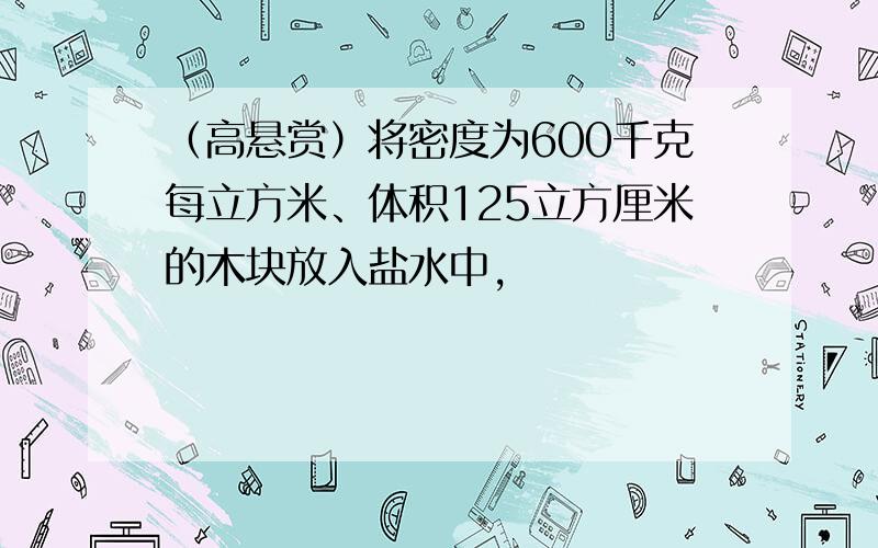 （高悬赏）将密度为600千克每立方米、体积125立方厘米的木块放入盐水中,