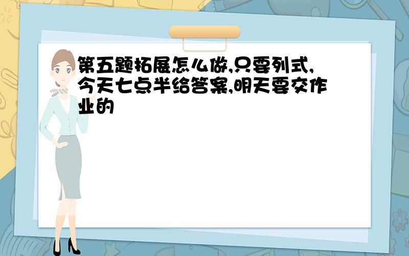 第五题拓展怎么做,只要列式,今天七点半给答案,明天要交作业的