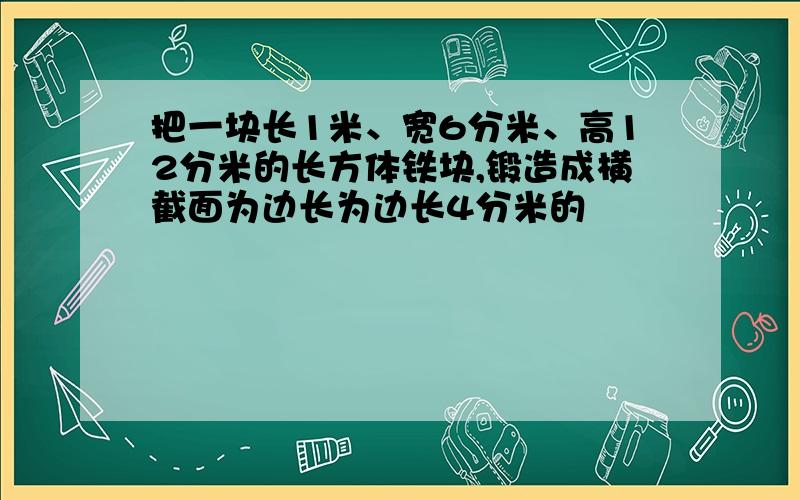 把一块长1米、宽6分米、高12分米的长方体铁块,锻造成横截面为边长为边长4分米的