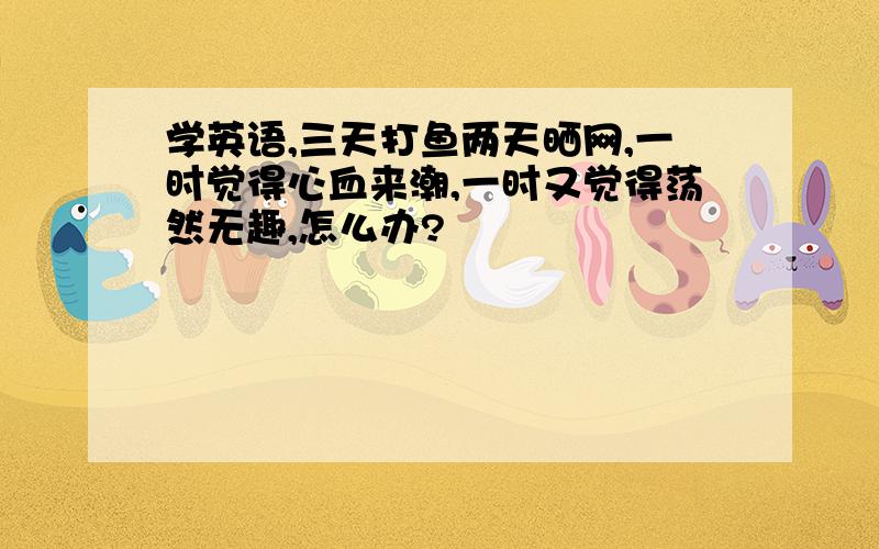 学英语,三天打鱼两天晒网,一时觉得心血来潮,一时又觉得荡然无趣,怎么办?