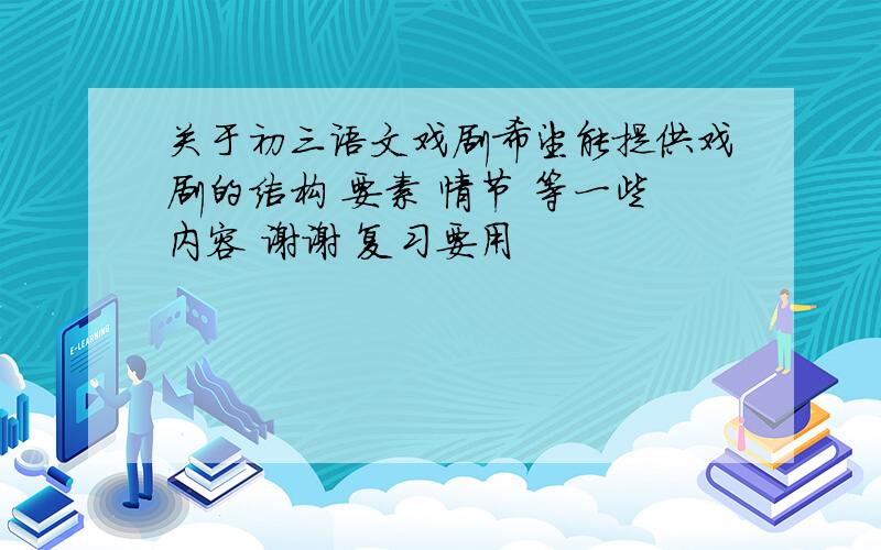 关于初三语文戏剧希望能提供戏剧的结构 要素 情节 等一些内容 谢谢 复习要用