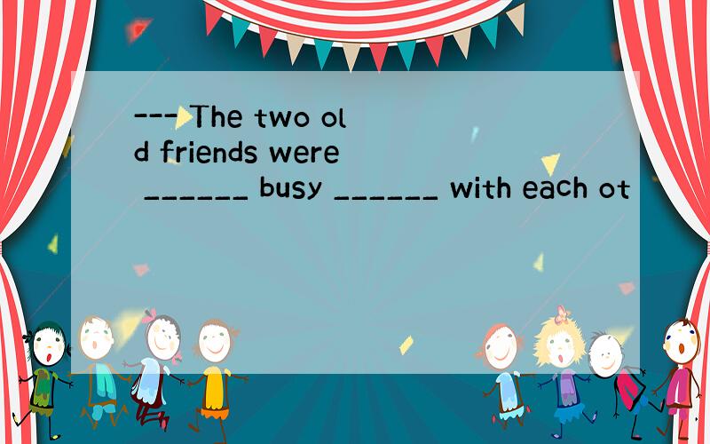 --- The two old friends were ______ busy ______ with each ot