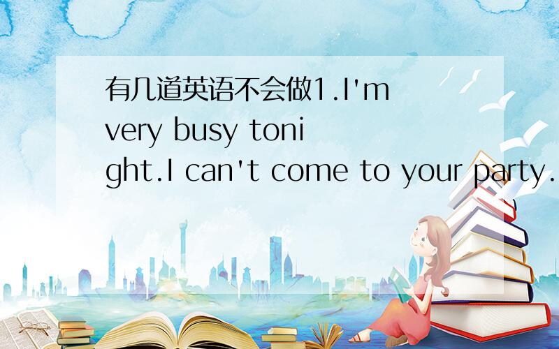 有几道英语不会做1.I'm very busy tonight.I can't come to your party.(