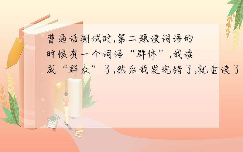 普通话测试时,第二题读词语的时候有一个词语“群体”,我读成“群众”了,然后我发现错了,就重读了一次,这会有影响吗?