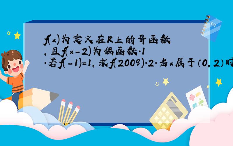 f(x)为定义在R上的奇函数,且f(x-2)为偶函数.1.若f(-1)=1,求f(2009).2.当x属于（0,2）时,