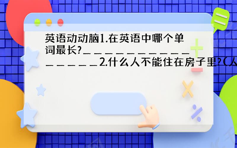 英语动动脑1.在英语中哪个单词最长?＿＿＿＿＿＿＿＿＿＿＿＿＿＿＿2.什么人不能住在房子里?(人:man)＿＿＿＿＿＿＿