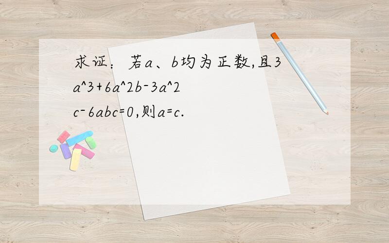 求证：若a、b均为正数,且3a^3+6a^2b-3a^2c-6abc=0,则a=c.