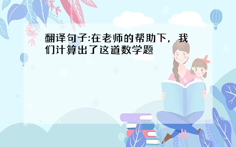 翻译句子:在老师的帮助下，我们计算出了这道数学题