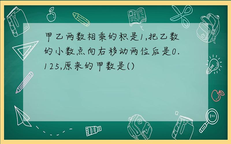 甲乙两数相乘的积是1,把乙数的小数点向右移动两位后是0.125,原来的甲数是()