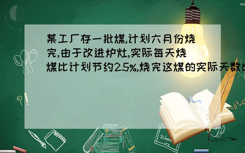 某工厂存一批煤,计划六月份烧完,由于改进炉灶,实际每天烧煤比计划节约25%,烧完这煤的实际天数比计划天