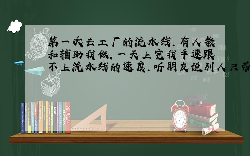 第一次去工厂的流水线,有人教和辅助我做,一天上完我手速跟不上流水线的速度,听朋友说别人只带我一天,有在流水线做过的朋友,