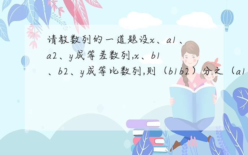 请教数列的一道题设x、a1、a2、y成等差数列,x、b1、b2、y成等比数列,则（b1b2）分之（a1+a2）^2的取值