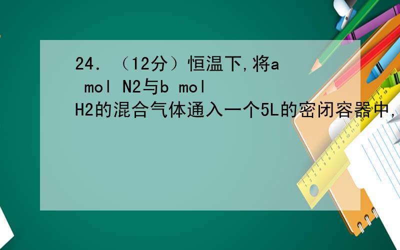 24．（12分）恒温下,将a mol N2与b mol H2的混合气体通入一个5L的密闭容器中,发生如下反应：