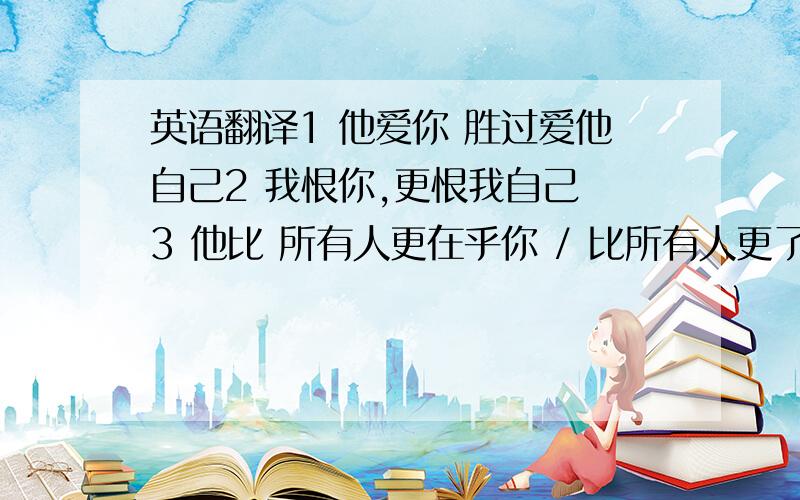 英语翻译1 他爱你 胜过爱他自己2 我恨你,更恨我自己 3 他比 所有人更在乎你 / 比所有人更了解你4 他恨那个女孩,