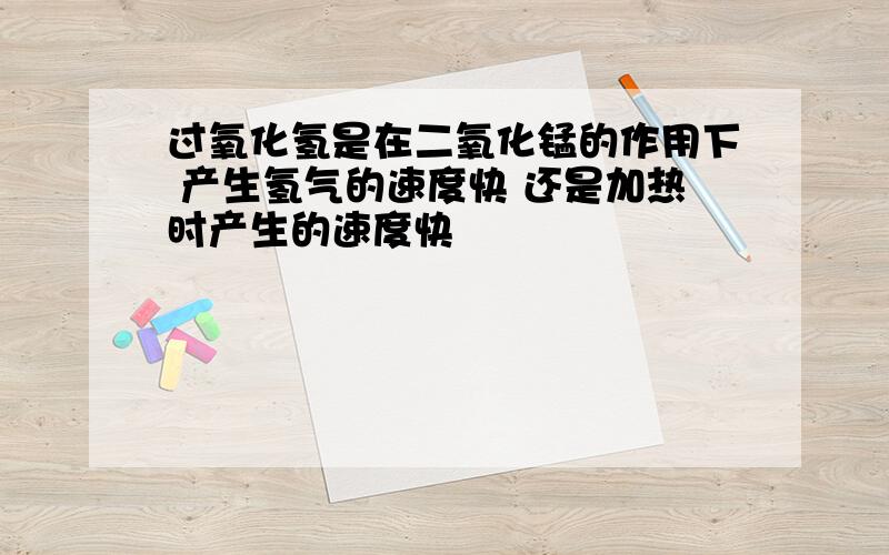 过氧化氢是在二氧化锰的作用下 产生氢气的速度快 还是加热时产生的速度快