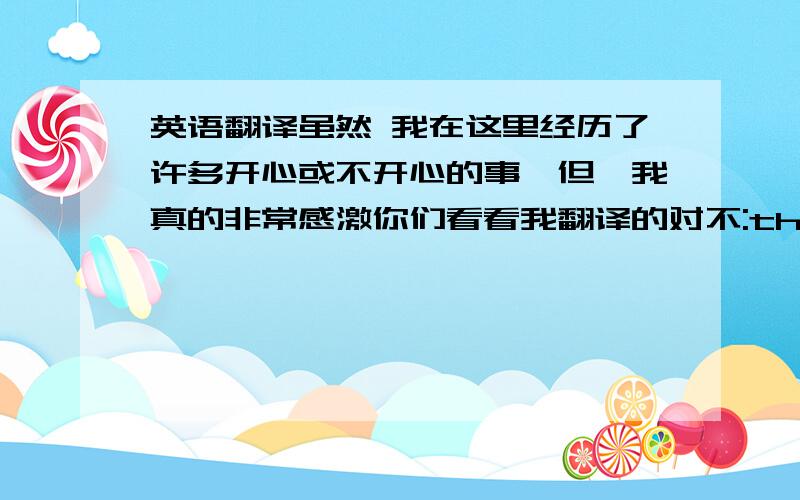 英语翻译虽然 我在这里经历了许多开心或不开心的事,但,我真的非常感激你们看看我翻译的对不:though i have t