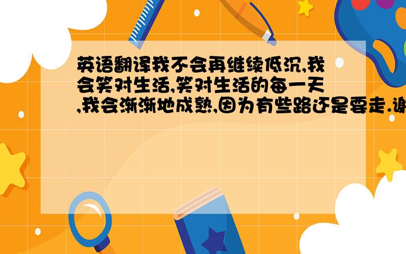 英语翻译我不会再继续低沉,我会笑对生活,笑对生活的每一天,我会渐渐地成熟,因为有些路还是要走.谢绝翻译器