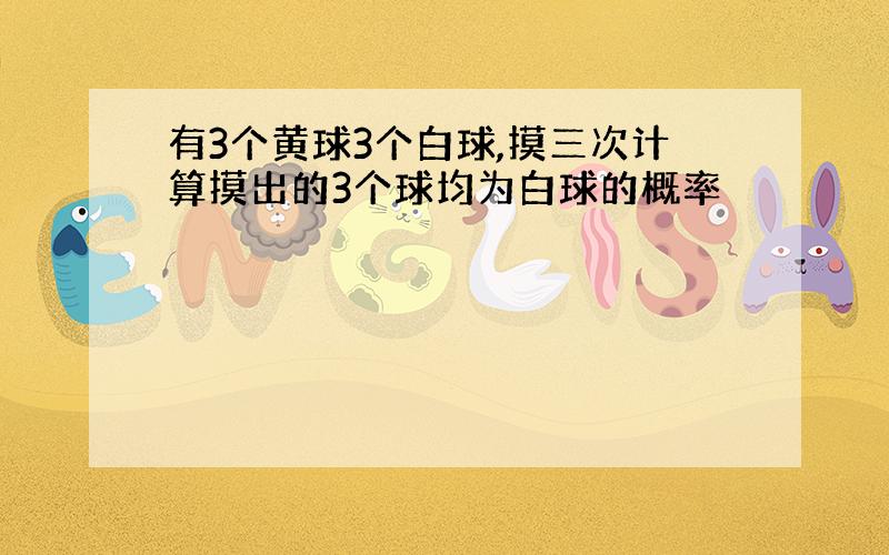 有3个黄球3个白球,摸三次计算摸出的3个球均为白球的概率