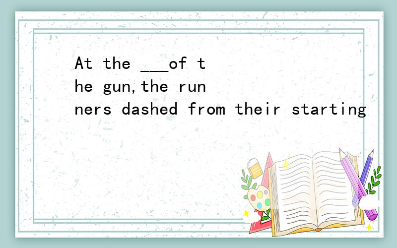 At the ___of the gun,the runners dashed from their starting