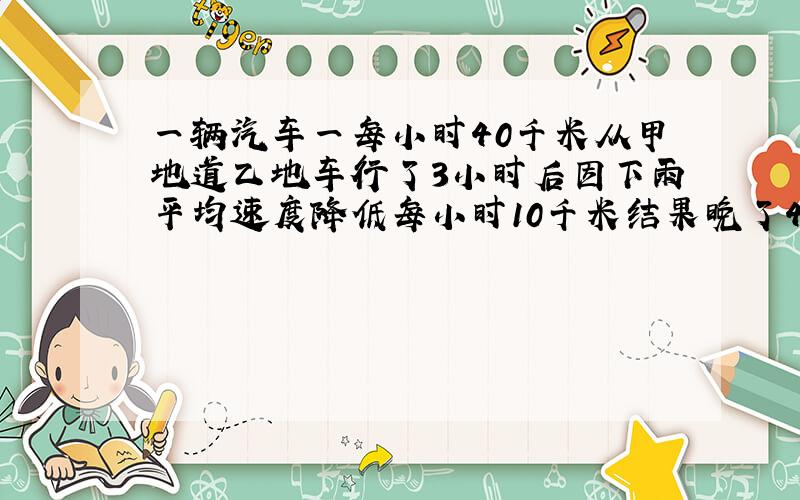 一辆汽车一每小时40千米从甲地道乙地车行了3小时后因下雨平均速度降低每小时10千米结果晚了45分钟两地距离