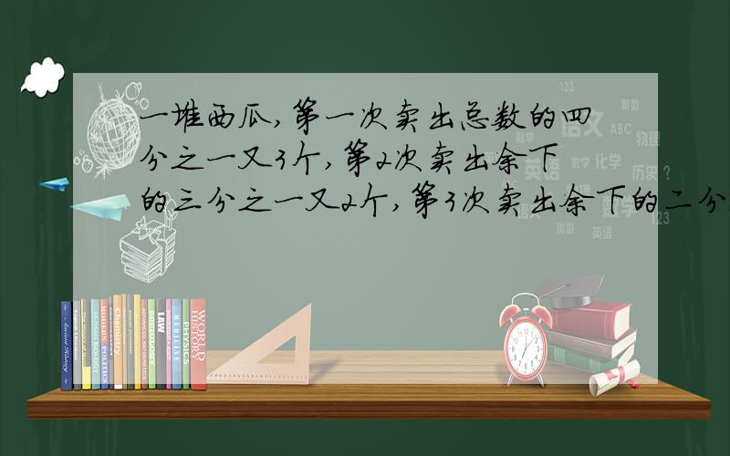 一堆西瓜,第一次卖出总数的四分之一又3个,第2次卖出余下的三分之一又2个,第3次卖出余下的二分之一又1个,还余两个.这堆