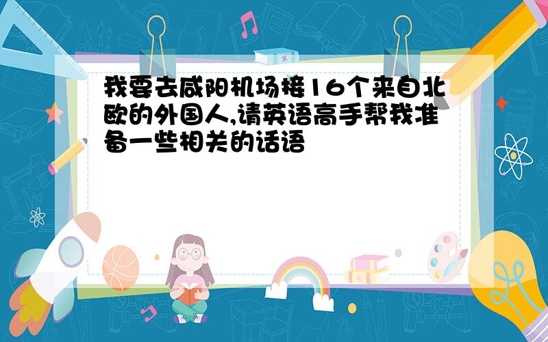 我要去咸阳机场接16个来自北欧的外国人,请英语高手帮我准备一些相关的话语