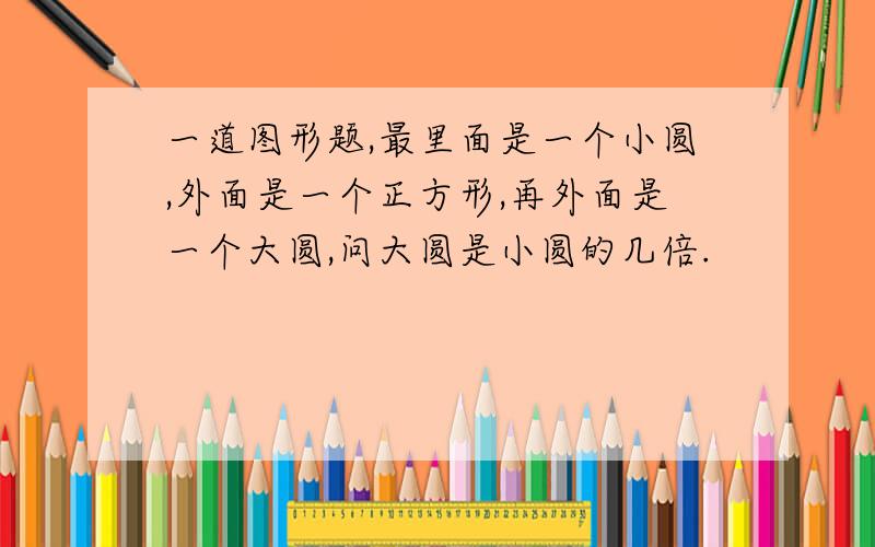 一道图形题,最里面是一个小圆,外面是一个正方形,再外面是一个大圆,问大圆是小圆的几倍.