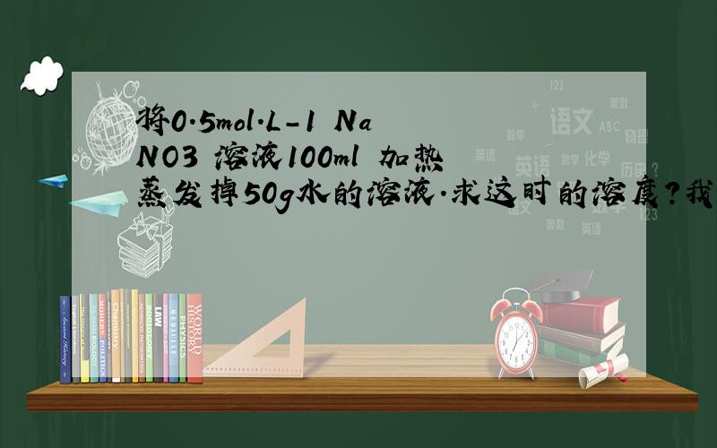 将0.5mol.L-1 NaNO3 溶液100ml 加热蒸发掉50g水的溶液.求这时的溶度?我以为是1mol.L-1 结