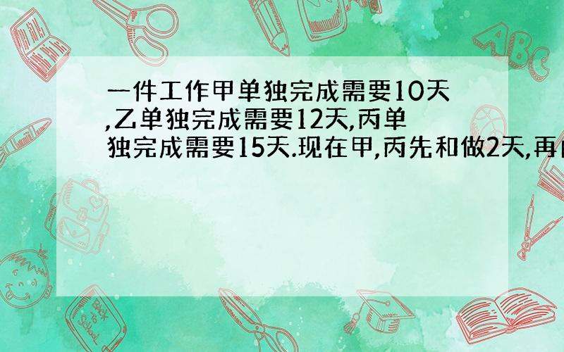 一件工作甲单独完成需要10天,乙单独完成需要12天,丙单独完成需要15天.现在甲,丙先和做2天,再由丙单独