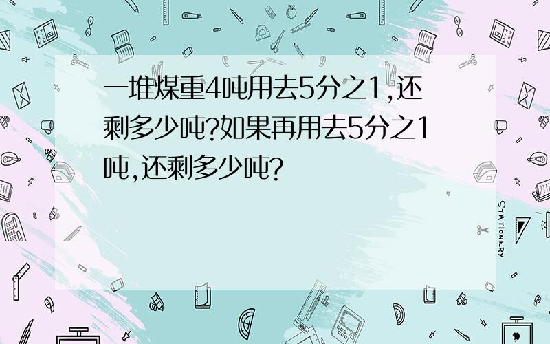 一堆煤重4吨用去5分之1,还剩多少吨?如果再用去5分之1吨,还剩多少吨?