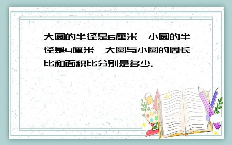 大圆的半径是6厘米,小圆的半径是4厘米,大圆与小圆的周长比和面积比分别是多少.