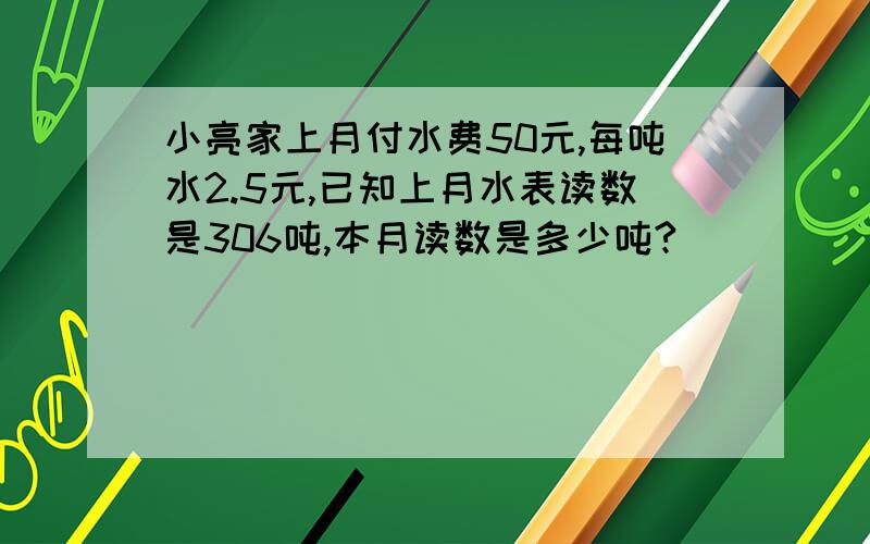 小亮家上月付水费50元,每吨水2.5元,已知上月水表读数是306吨,本月读数是多少吨?