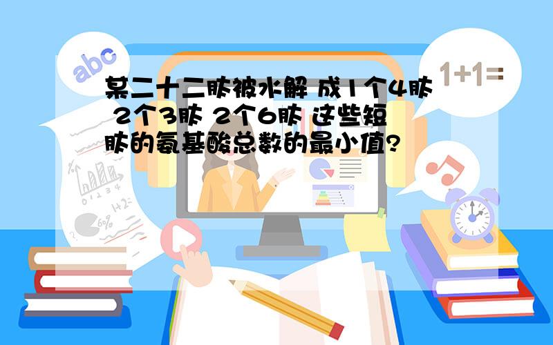 某二十二肽被水解 成1个4肽 2个3肽 2个6肽 这些短肽的氨基酸总数的最小值?