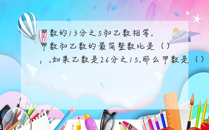 甲数的13分之5和乙数相等,甲数和乙数的最简整数比是（）；,如果乙数是26分之15,那么甲数是（）