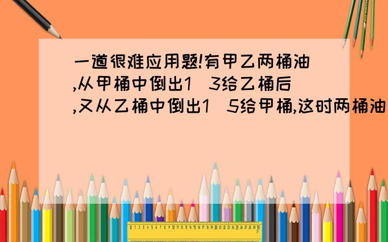 一道很难应用题!有甲乙两桶油,从甲桶中倒出1／3给乙桶后,又从乙桶中倒出1／5给甲桶,这时两桶油各有24千克．甲乙两桶油