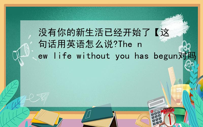 没有你的新生活已经开始了【这句话用英语怎么说?The new life without you has begun对吗