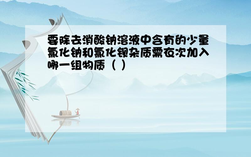 要除去消酸钠溶液中含有的少量氯化钠和氯化钡杂质需衣次加入哪一组物质（ ）