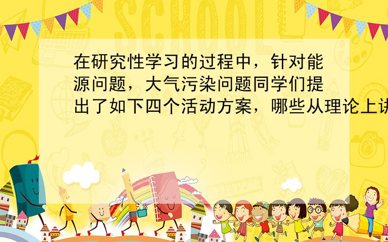 在研究性学习的过程中，针对能源问题，大气污染问题同学们提出了如下四个活动方案，哪些从理论上讲是可行的 A．利用浅层海水和