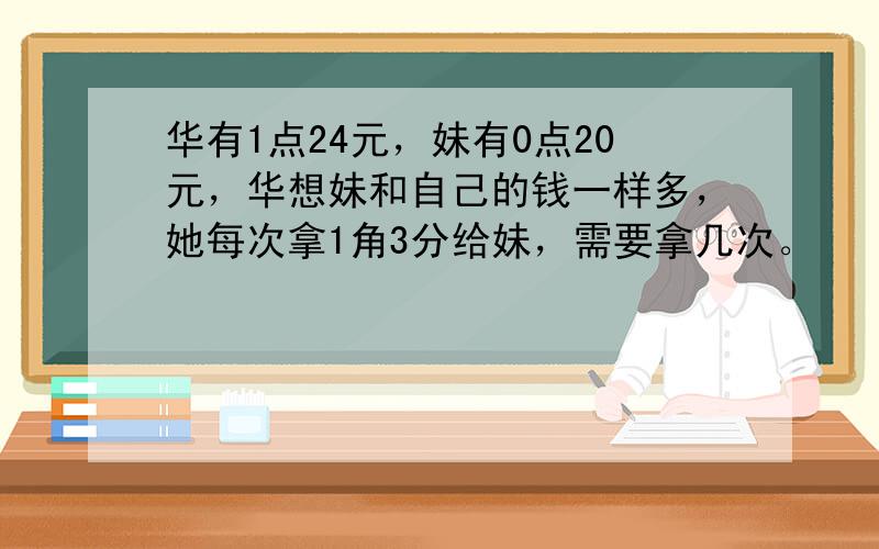 华有1点24元，妹有0点20元，华想妹和自己的钱一样多，她每次拿1角3分给妹，需要拿几次。